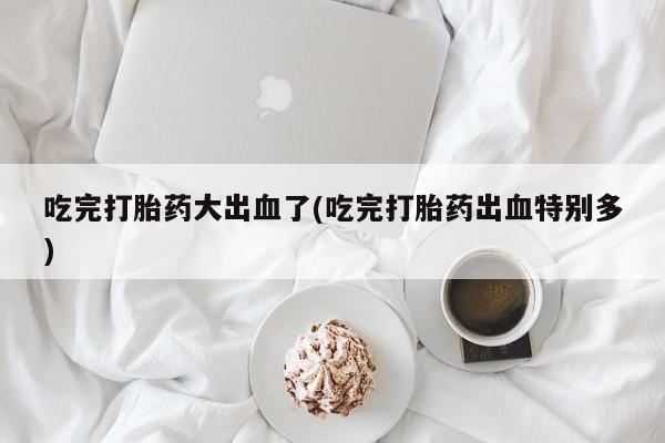 打胎药微信上哪里买吃完打胎药大出血了(吃完打胎药出血特别多)