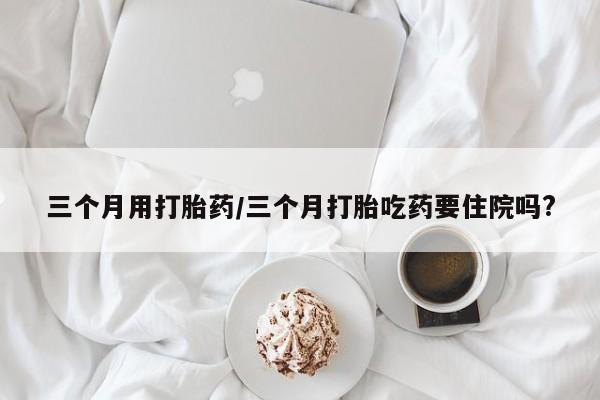 打胎药微信上哪里买三个月用打胎药/三个月打胎吃药要住院吗?