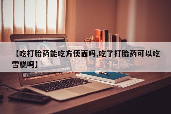打胎药微信上哪里买【吃打胎药能吃方便面吗,吃了打胎药可以吃雪糕吗】
