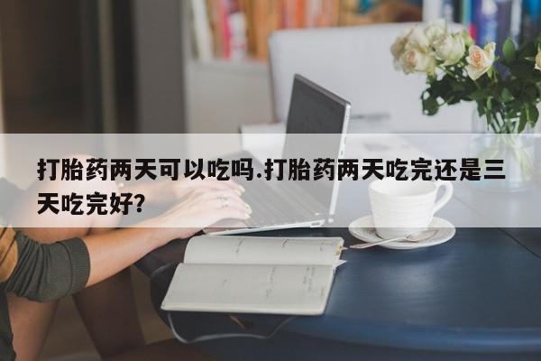 打胎药微信上哪里买打胎药两天可以吃吗.打胎药两天吃完还是三天吃完好？