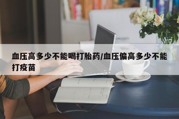 打胎药微信上哪里买血压高多少不能喝打胎药/血压偏高多少不能打疫苗