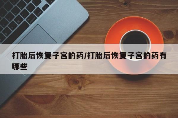打胎药微信上哪里买打胎后恢复子宫的药/打胎后恢复子宫的药有哪些