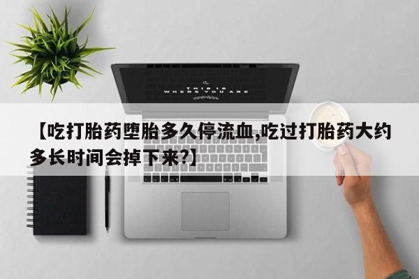 打胎药微信上哪里买【吃打胎药堕胎多久停流血,吃过打胎药大约多长时间会掉下来?】