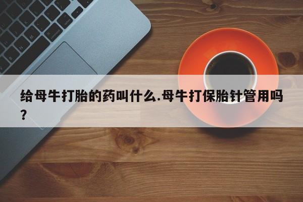 打胎药微信上哪里买给母牛打胎的药叫什么.母牛打保胎针管用吗？