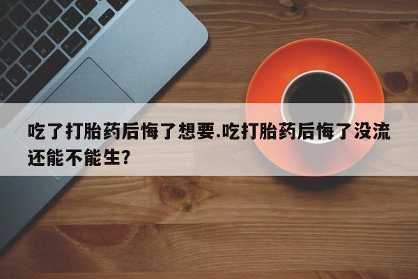 打胎药微信上哪里买吃了打胎药后悔了想要.吃打胎药后悔了没流还能不能生？