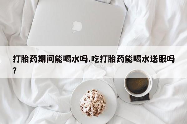 打胎药微信上哪里买打胎药期间能喝水吗.吃打胎药能喝水送服吗？