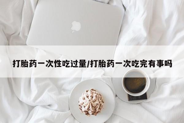 打胎药微信上哪里买打胎药一次性吃过量/打胎药一次吃完有事吗