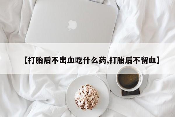 打胎药微信上哪里买【打胎后不出血吃什么药,打胎后不留血】