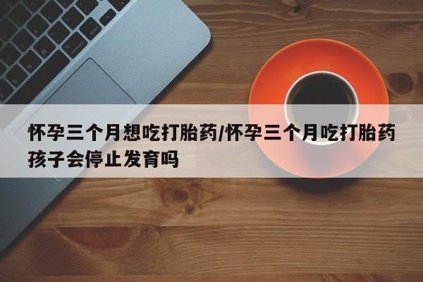 打胎药微信上哪里买怀孕三个月想吃打胎药/怀孕三个月吃打胎药孩子会停止发育吗