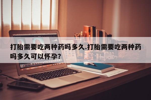 打胎药微信上哪里买打胎需要吃两种药吗多久.打胎需要吃两种药吗多久可以怀孕？