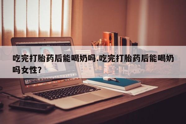 打胎药微信上哪里买吃完打胎药后能喝奶吗.吃完打胎药后能喝奶吗女性？