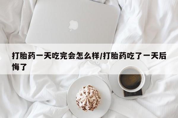 打胎药微信上哪里买打胎药一天吃完会怎么样/打胎药吃了一天后悔了