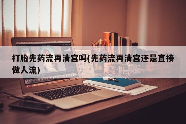 打胎药微信上哪里买打胎先药流再清宫吗(先药流再清宫还是直接做人流)