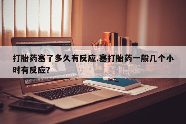 打胎药微信上哪里买打胎药塞了多久有反应.塞打胎药一般几个小时有反应？