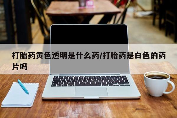 打胎药微信上哪里买打胎药黄色透明是什么药/打胎药是白色的药片吗