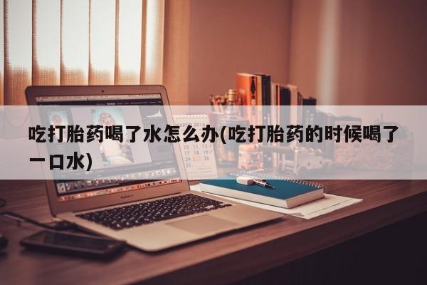 打胎药微信上哪里买吃打胎药喝了水怎么办(吃打胎药的时候喝了一口水)