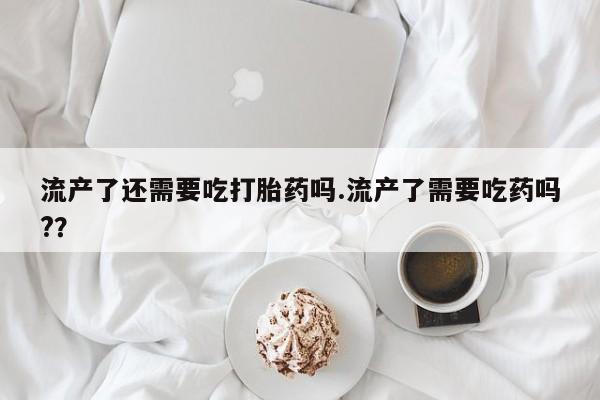 打胎药微信上哪里买流产了还需要吃打胎药吗.流产了需要吃药吗?？