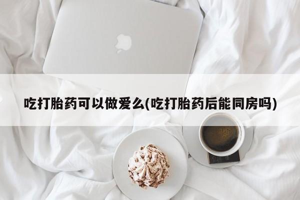 打胎药微信上哪里买吃打胎药可以做爱么(吃打胎药后能同房吗)