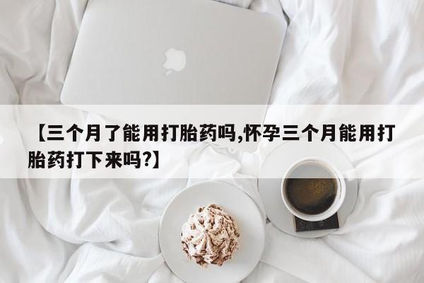 打胎药微信上哪里买【三个月了能用打胎药吗,怀孕三个月能用打胎药打下来吗?】