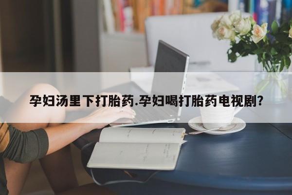 打胎药微信上哪里买孕妇汤里下打胎药.孕妇喝打胎药电视剧？