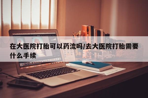 打胎药微信上哪里买在大医院打胎可以药流吗/去大医院打胎需要什么手续