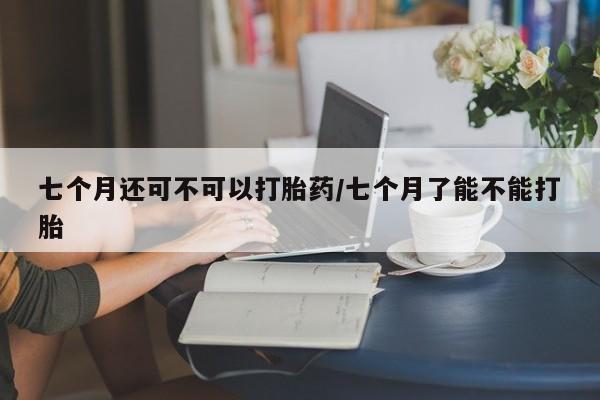 打胎药微信上哪里买七个月还可不可以打胎药/七个月了能不能打胎