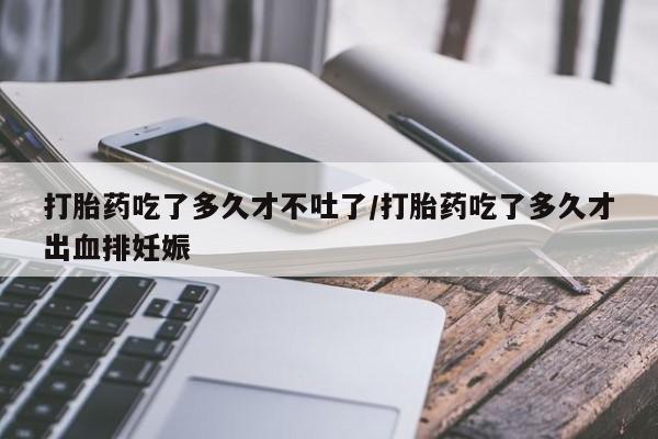 打胎药微信上哪里买打胎药吃了多久才不吐了/打胎药吃了多久才出血排妊娠