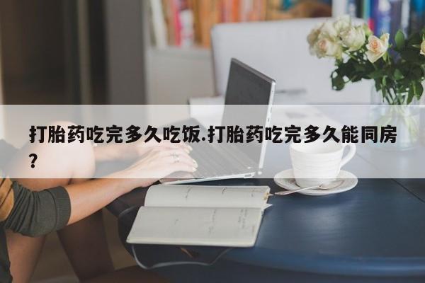 打胎药微信上哪里买打胎药吃完多久吃饭.打胎药吃完多久能同房？