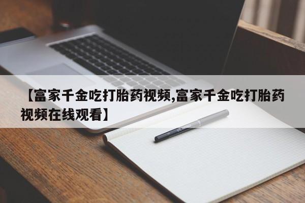 打胎药微信上哪里买【富家千金吃打胎药视频,富家千金吃打胎药视频在线观看】