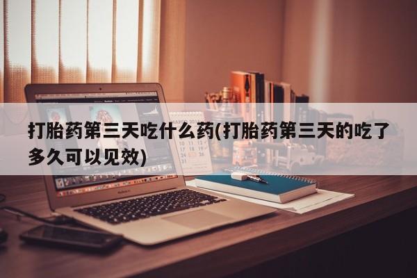 打胎药微信上哪里买打胎药第三天吃什么药(打胎药第三天的吃了多久可以见效)