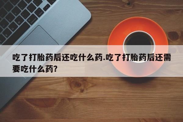 打胎药微信上哪里买吃了打胎药后还吃什么药.吃了打胎药后还需要吃什么药？