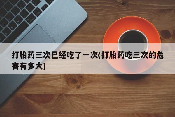 打胎药微信上哪里买打胎药三次已经吃了一次(打胎药吃三次的危害有多大)