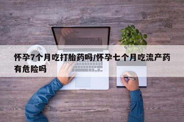 打胎药微信上哪里买怀孕7个月吃打胎药吗/怀孕七个月吃流产药有危险吗