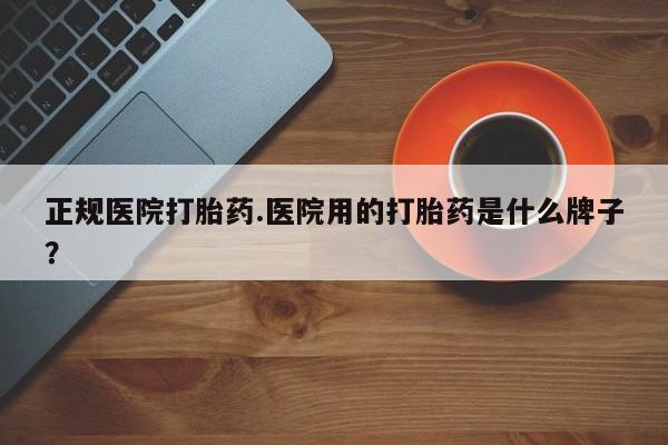 打胎药微信上哪里买正规医院打胎药.医院用的打胎药是什么牌子？