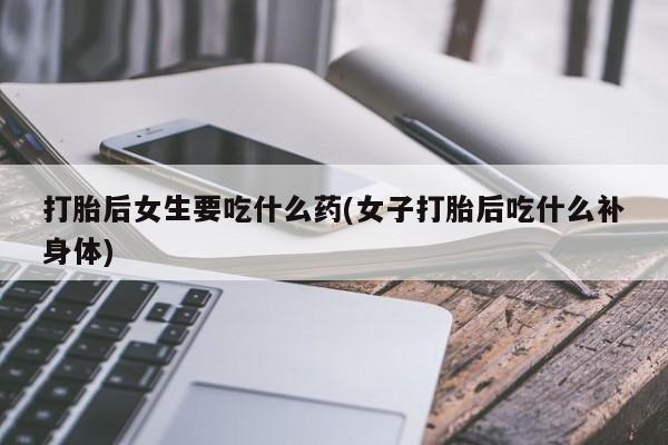 打胎药微信上哪里买打胎后女生要吃什么药(女子打胎后吃什么补身体)