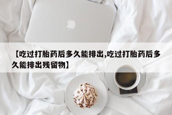 打胎药微信上哪里买【吃过打胎药后多久能排出,吃过打胎药后多久能排出残留物】