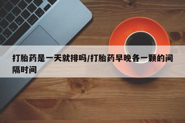 打胎药微信上哪里买打胎药是一天就排吗/打胎药早晚各一颗的间隔时间