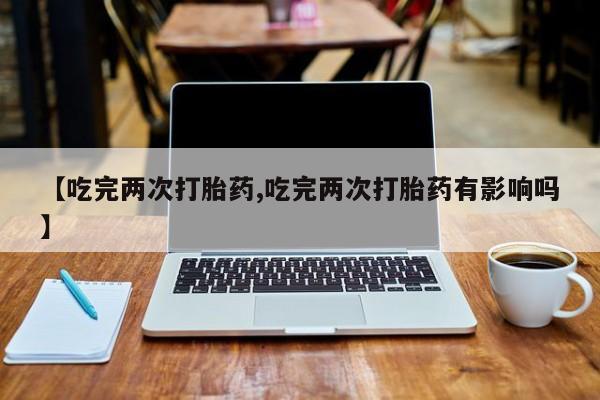 打胎药微信上哪里买【吃完两次打胎药,吃完两次打胎药有影响吗】