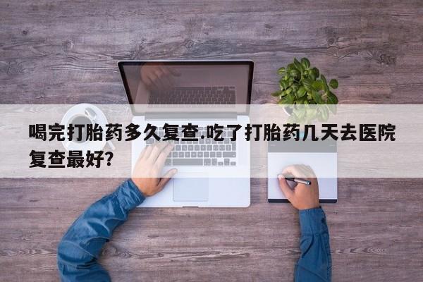 打胎药微信上哪里买喝完打胎药多久复查.吃了打胎药几天去医院复查最好？