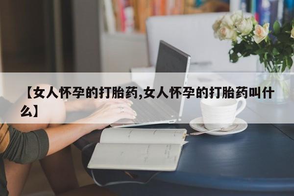 打胎药微信上哪里买【女人怀孕的打胎药,女人怀孕的打胎药叫什么】