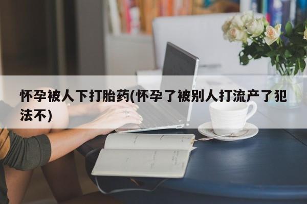 打胎药微信上哪里买怀孕被人下打胎药(怀孕了被别人打流产了犯法不)