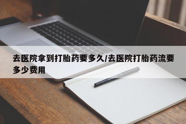 打胎药微信上哪里买去医院拿到打胎药要多久/去医院打胎药流要多少费用