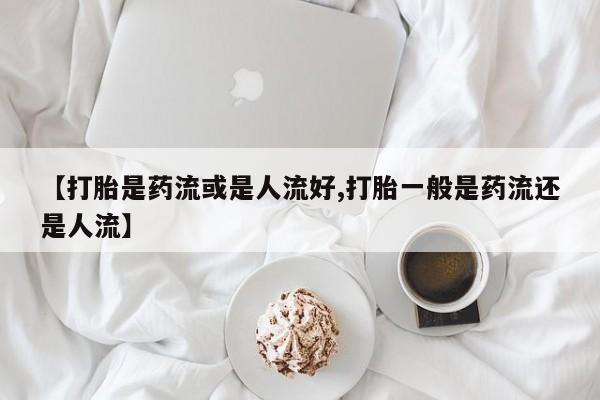 打胎药微信上哪里买【打胎是药流或是人流好,打胎一般是药流还是人流】
