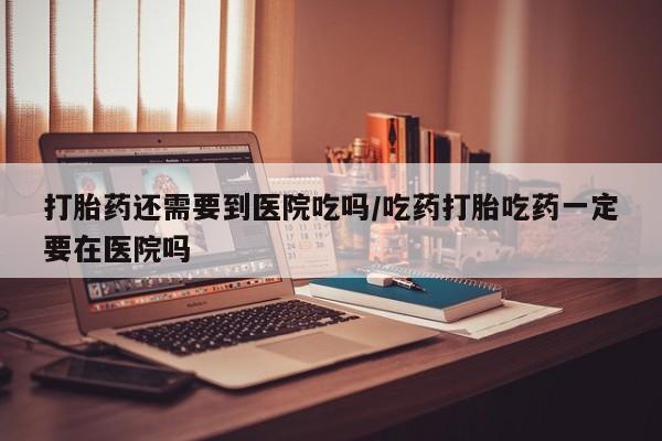 打胎药微信上哪里买打胎药还需要到医院吃吗/吃药打胎吃药一定要在医院吗