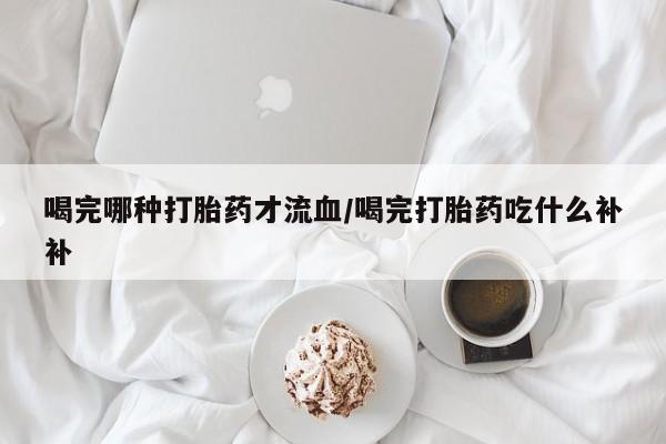 打胎药微信上哪里买喝完哪种打胎药才流血/喝完打胎药吃什么补补