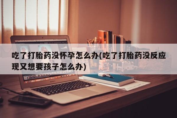 打胎药微信上哪里买吃了打胎药没怀孕怎么办(吃了打胎药没反应现又想要孩子怎么办)