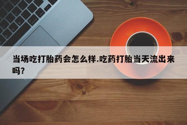 打胎药微信上哪里买当场吃打胎药会怎么样.吃药打胎当天流出来吗？