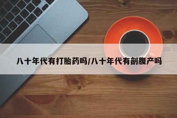 打胎药微信上哪里买八十年代有打胎药吗/八十年代有剖腹产吗