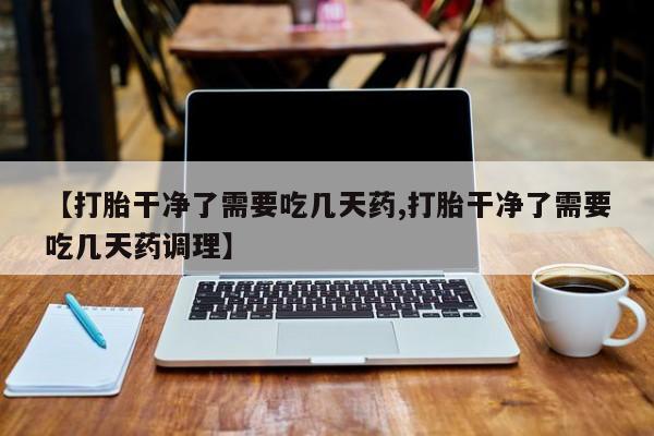 打胎药微信上哪里买【打胎干净了需要吃几天药,打胎干净了需要吃几天药调理】