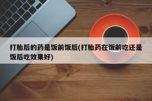 打胎药微信上哪里买打胎后的药是饭前饭后(打胎药在饭前吃还是饭后吃效果好)